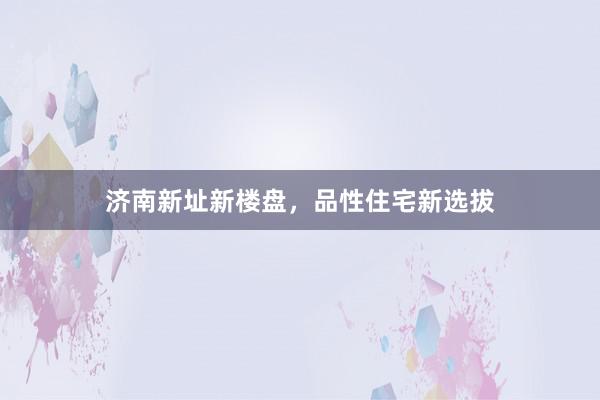 济南新址新楼盘，品性住宅新选拔